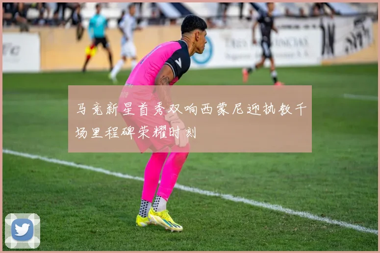 马竞新星首秀双响西蒙尼迎执教千场里程碑荣耀时刻