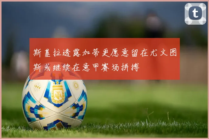 斯基拉透露加蒂更愿意留在尤文图斯或继续在意甲赛场拼搏