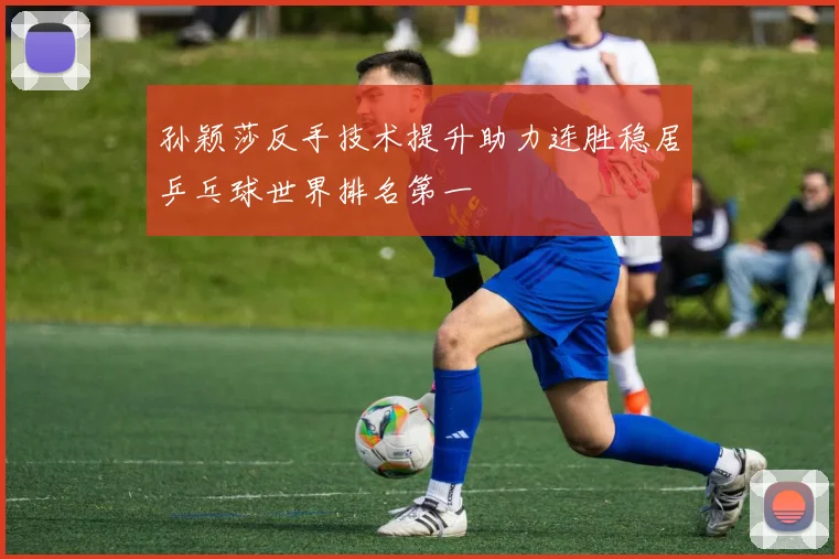 孙颖莎反手技术提升助力连胜稳居乒乓球世界排名第一